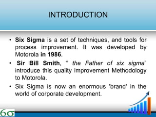 INTRODUCTION
• Six Sigma is a set of techniques, and tools for
process improvement. It was developed by
Motorola in 1986.
• Sir Bill Smith, “ the Father of six sigma”
introduce this quality improvement Methodology
to Motorola.
• Six Sigma is now an enormous 'brand' in the
world of corporate development.
 