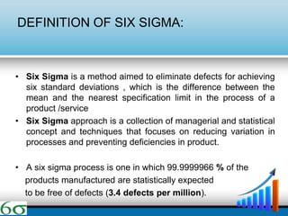 DEFINITION OF SIX SIGMA:
• Six Sigma is a method aimed to eliminate defects for achieving
six standard deviations , which is the difference between the
mean and the nearest specification limit in the process of a
product /service
• Six Sigma approach is a collection of managerial and statistical
concept and techniques that focuses on reducing variation in
processes and preventing deficiencies in product.
• A six sigma process is one in which 99.9999966 % of the
products manufactured are statistically expected
to be free of defects (3.4 defects per million).
 