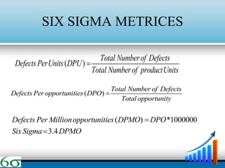 SIX SIGMA METRICES
( )
Total Numberof Defects
DefectsPerUnits DPU
Total Numberof productUnits

( )
Total Number of Defects
Defects Per opportunities DPO
Total opportunity

( ) *1000000
3.4
Defects Per Millionopportunities DPMO DPO
SixSigma DPMO


 