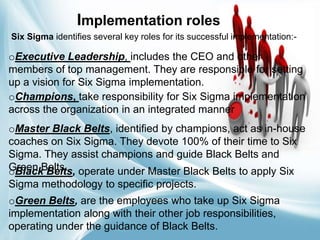 Implementation roles
Six Sigma identifies several key roles for its successful implementation:-

oExecutive Leadership, includes the CEO and other
members of top management. They are responsible for setting
up a vision for Six Sigma implementation.
oChampions, take responsibility for Six Sigma implementation
across the organization in an integrated manner
oMaster Black Belts, identified by champions, act as in-house
coaches on Six Sigma. They devote 100% of their time to Six
Sigma. They assist champions and guide Black Belts and
Green Belts. operate under Master Black Belts to apply Six
oBlack Belts,
Sigma methodology to specific projects.
oGreen Belts, are the employees who take up Six Sigma
implementation along with their other job responsibilities,
operating under the guidance of Black Belts.

 