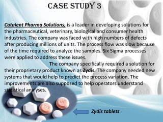 Case Study 3
Catalent Pharma Solutions, is a leader in developing solutions for
the pharmaceutical, veterinary, biological and consumer health
industries. The company was faced with high numbers of defects
after producing millions of units. The process flow was slow because
of the time required to analyze the samples. Six Sigma processes
were applied to address these issues.
The company specifically required a solution for
their proprietary product known as Zydis. The company needed new
systems that would help to predict the process variation. The
improvements are also supposed to help operators understand
statistical analyses.

Zydis tablets

 