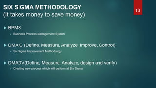 13
SIX SIGMA METHODOLOGY
(It takes money to save money)
 BPMS
 Business Process Management System
 DMAIC (Define, Measure, Analyze, Improve, Control)
 Six Sigma Improvement Methodology
 DMADV(Define, Measure, Analyze, design and verify)
 Creating new process which will perform at Six Sigma
 