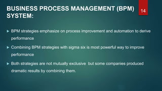 14BUSINESS PROCESS MANAGEMENT (BPM)
SYSTEM:
 BPM strategies emphasize on process improvement and automation to derive
performance
 Combining BPM strategies with sigma six is most powerful way to improve
performance
 Both strategies are not mutually exclusive but some companies produced
dramatic results by combining them.
 