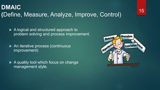 15
DMAIC
(Define, Measure, Analyze, Improve, Control)
 A logical and structured approach to
problem solving and process improvement.
 An iterative process (continuous
improvement)
 A quality tool which focus on change
management style.
 