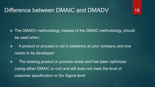 Difference between DMAIC and DMADV
 The DMADV methodology, instead of the DMAIC methodology, should
be used when:
 A product or process is not in existence at your company and one
needs to be developed
 The existing product or process exists and has been optimized
(using either DMAIC or not) and still does not meet the level of
customer specification or Six Sigma level
18
 