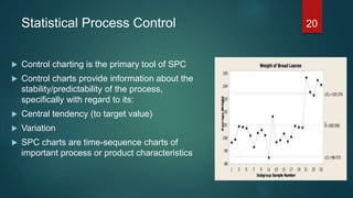 Statistical Process Control
 Control charting is the primary tool of SPC
 Control charts provide information about the
stability/predictability of the process,
specifically with regard to its:
 Central tendency (to target value)
 Variation
 SPC charts are time-sequence charts of
important process or product characteristics
20
 