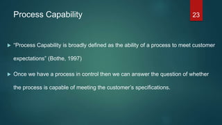 Process Capability
 “Process Capability is broadly defined as the ability of a process to meet customer
expectations” (Bothe, 1997)
 Once we have a process in control then we can answer the question of whether
the process is capable of meeting the customer’s specifications.
23
 
