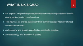 3WHAT IS SIX SIGMA?
 Six Sigma - A highly disciplined process that enables organizations deliver
nearly perfect products and services.
 The figure of six arrived statistically from current average maturity of most
business enterprises
 A philosophy and a goal: as perfect as practically possible.
 A methodology and a symbol of quality.
 
