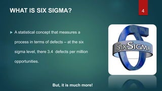 4WHAT IS SIX SIGMA?
 A statistical concept that measures a
process in terms of defects – at the six
sigma level, there 3.4 defects per million
opportunities.
But, it is much more!
 