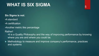 5
Six Sigma is not:
•A standard
•A certification
•Another metric like percentage
Rather!
•It is a Quality Philosophy and the way of improving performance by knowing
where you are and where you could be.
 Methodology to measure and improve company’s performance, practices
and systems
WHAT IS SIX SIGMA
 