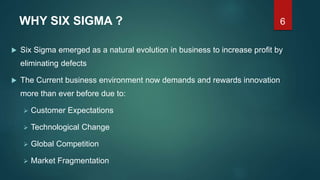 6WHY SIX SIGMA ?
 Six Sigma emerged as a natural evolution in business to increase profit by
eliminating defects
 The Current business environment now demands and rewards innovation
more than ever before due to:
 Customer Expectations
 Technological Change
 Global Competition
 Market Fragmentation
 