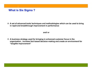 What is Six Sigma ?



A set of advanced tools/ techniques and methodologies which can be used to bring
in rapid and breakthrough improvement in performance


                                    and/ or


A business strategy used for bringing in enhanced customer focus in the
organization , increase fact based decision making and create an environment for
“tangible improvement”
 
