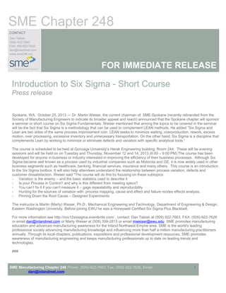 SME Chapter 248
CONTACT
Dan Tabish
(509) 922-7663
FAX: 509-922-7626
dan@inlandmet.com
www.sme248.org

FOR IMMEDIATE RELEASE
Introduction to Six Sigma - Short Course
Press release
Spokane, WA, October 25, 2013 — Dr. Martin Weiser, the current chairman of SME-Spokane (recently rebranded from the
Society of Manufacturing Engineers to indicate its broader appeal and reach) announced that the Spokane chapter will sponsor
a seminar or short course on Six Sigma Fundamentals. Weiser mentioned that among the topics to be covered in the seminar
will be the fact that Six Sigma is a methodology that can be used to complement LEAN methods. He added “Six Sigma and
Lean are two sides of the same process improvement coin. LEAN seeks to minimize waiting, overproduction, rework, excess
motion, over processing, excessive inventory and unnecessary transportation. On the other hand, Six Sigma is a discipline that
complements Lean by working to minimize or eliminate defects and variation with specific analytical tools.”
The course is scheduled to be held at Gonzaga University’s Herak Engineering building, Room 244. These will be evening
sessions and will be held on on Tuesday and Thursday, November 12 and 14, 2013 (6:00 – 9:00 PM) The course has been
developed for anyone in business or industry interested in improving the efficiency of their business processes. Although Six
Sigma became well known as a process used by industrial companies such as Motorola and GE, it is now widely used in other
business segments such as healthcare, banking, financial services, insurance and many others. This course is an introduction
to the Six Sigma toolbox. It will also help attendees understand the relationship between process variation, defects and
customer dissatisfaction. Weiser said "The course will do this by focusing on these subtopics:
- Variation is the enemy – and the basic statistics used to describe it
- Is your Process in Control? and why is this different from meeting specs?
- You can’t fix it if you can’t measure it – gage repeatability and reproducibility
- Hunting for the sources of variation with: process mapping, cause and effect and failure modes effects analysis.
- Pinning Down the Root Cause – Designed Experiments
The instructor is Martin (Marty) Weiser, Ph.D., Mechanical Engineering and Technology, Department of Engineering & Design,
Eastern Washington University. Before joining EWU he was a Honeywell Certified Six Sigma Plus Blackbelt.
For more information see http://nov12sixsigma.eventbrite.com/ , contact: Dan Tabish at (509) 922-7663, FAX: (509)-922-7626
or email dan@inlandmet.com or Marty Weiser at (509) 359-2815 or email mweiser@ewu.edu SME promotes manufacturing
education and advances manufacturing awareness for the Inland Northwest Empire area. SME is the world's leading
professional society advancing manufacturing knowledge and influencing more than half a million manufacturing practitioners
annually. Through its local chapters, publications, expositions and professional development resources, SME promotes
awareness of manufacturing engineering and keeps manufacturing professionals up to date on leading trends and
technologies.
###

SME Manufacturing Chapter 248 Phone: (509)-922-7663, Fax: (509) 922-7626, Email:
dan@inlandmet.com

1

 