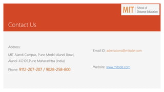 Contact Us
Address:
MIT Alandi Campus, Pune Moshi-Alandi Road,
Alandi-412105,Pune Maharashtra (India)
Phone: 9112-207-207 / 9028-258-800
Email ID: admissions@mitsde.com
Website: www.mitsde.com
 