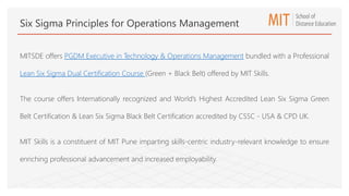 MITSDE offers PGDM Executive in Technology & Operations Management bundled with a Professional
Lean Six Sigma Dual Certification Course (Green + Black Belt) offered by MIT Skills.
The course offers Internationally recognized and World’s Highest Accredited Lean Six Sigma Green
Belt Certification & Lean Six Sigma Black Belt Certification accredited by CSSC - USA & CPD UK.
MIT Skills is a constituent of MIT Pune imparting skills-centric industry-relevant knowledge to ensure
enriching professional advancement and increased employability.
Six Sigma Principles for Operations Management
 