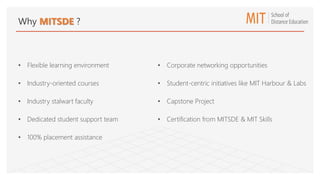 Why MITSDE ?
• Flexible learning environment
• Industry-oriented courses
• Industry stalwart faculty
• Dedicated student support team
• 100% placement assistance
• Corporate networking opportunities
• Student-centric initiatives like MIT Harbour & Labs
• Capstone Project
• Certification from MITSDE & MIT Skills
 