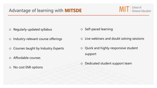 o Regularly updated syllabus
o Industry-relevant course offerings
o Courses taught by Industry Experts
o Affordable courses
o No cost EMI options
o Self-paced learning
o Live webinars and doubt solving sessions
o Quick and highly-responsive student
support
o Dedicated student support team
Advantage of learning with MITSDE
 