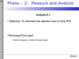 Slide number: 13
6σ
Phase – 2- Measure and Analyze
Analysis # 1
• Objective: To eliminate the rejection due to Face R/O.
•Technique/Tool used:
- Paired Comparison, Product Process Search
 