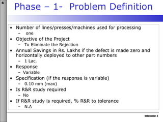 Slide number: 3
6σ
Phase – 1- Problem Definition
• Number of lines/presses/machines used for processing
– one
• Objective of the Project
– To Eliminate the Rejection
• Annual Savings in Rs. Lakhs if the defect is made zero and
horizontally deployed to other part numbers
– 1 Lac.
• Response
– Variable
• Specification (if the response is variable)
– 0.10 mm (max)
• Is R&R study required
– No
• If R&R study is required, % R&R to tolerance
– N.A
 