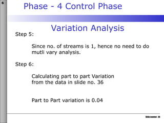 Slide number: 36
6σ
Phase - 4 Control Phase
Variation Analysis
Step 5:
Since no. of streams is 1, hence no need to do
mutli vary analysis.
Step 6:
Calculating part to part Variation
from the data in slide no. 36
Part to Part variation is 0.04
 