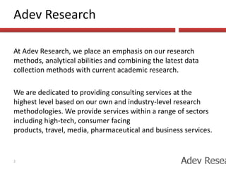 Adev ResearchAt Adev Research, we place an emphasis on our research methods, analytical abilities and combining the latest data collection methods with current academic research. We are dedicated to providing consulting services at the highest level based on our own and industry-level research methodologies. We provide services within a range of sectors including high-tech, consumer facing products, travel, media, pharmaceutical and business services.2