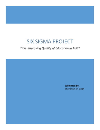 SIX SIGMA PROJECT
Title: Improving Quality of Education in MNIT
Submitted by:
Bhavanish Kr. Singh
 