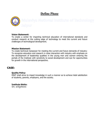 Define Phase
Vision Statement:
To create a center for imparting technical education of international standards and
conduct research at the cutting edge of technology to meet the current and future
challenges of technological development.
Mission Statement:
To create technical manpower for meeting the current and future demands of industry:
To recognize education and research in close interaction with industry with emphasis on
the development of leadership qualities in the young men and women entering the
portals of the Institute with sensitivity to social development and eye for opportunities
for growth in the international perspective.
CASE:
Quality Policy:
MNIT shall strive to impart knowledge in such a manner as to achieve total satisfaction
of students, parents, employers, and the society.
Institute Motto:
योग: कर्मसुकौशलर्
 