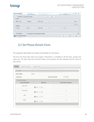 www.bizagi.com
SIX SIGMA PROJECT MANAGEMENT
CONSTRUCTION
12
3.2 Set Phase Details Form
The suggested deliverables are loaded automatically for each phase.
The form has three tabs where the project’s information is available to all the team, quickly and
easily way. The tabs show the comment history of the project, the files attached and the result of
each phase.
 