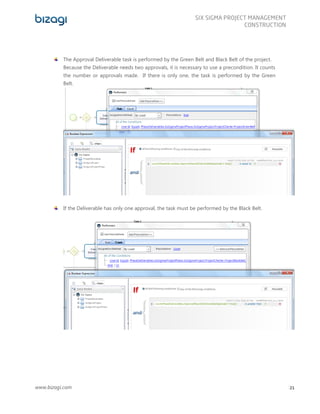 www.bizagi.com
SIX SIGMA PROJECT MANAGEMENT
CONSTRUCTION
21
The Approval Deliverable task is performed by the Green Belt and Black Belt of the project.
Because the Deliverable needs two approvals, it is necessary to use a precondition. It counts
the number or approvals made. If there is only one, the task is performed by the Green
Belt.
If the Deliverable has only one approval, the task must be performed by the Black Belt.
 