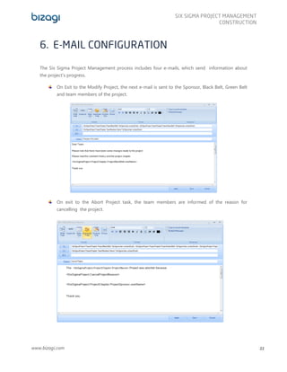 www.bizagi.com
SIX SIGMA PROJECT MANAGEMENT
CONSTRUCTION
22
6. E-MAIL CONFIGURATION
The Six Sigma Project Management process includes four e-mails, which send information about
the project’s progress.
On Exit to the Modify Project, the next e-mail is sent to the Sponsor, Black Belt, Green Belt
and team members of the project.
On exit to the Abort Project task, the team members are informed of the reason for
cancelling the project.
 