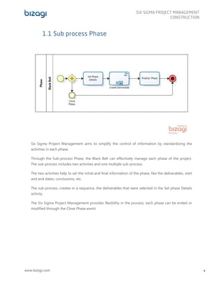 www.bizagi.com
SIX SIGMA PROJECT MANAGEMENT
CONSTRUCTION
4
1.1 Sub process Phase
Six Sigma Project Management aims to simplify the control of information by standardizing the
activities in each phase.
Through the Sub-process Phase, the Black Belt can effectively manage each phase of the project.
The sub-process includes two activities and one multiple sub-process.
The two activities help to set the initial and final information of the phase, like the deliverables, start
and end dates, conclusions, etc.
The sub-process, creates in a sequence, the deliverables that were selected in the Set phase Details
activity.
The Six Sigma Project Management provides flexibility in the process; each phase can be ended or
modified through the Close Phase event.
 
