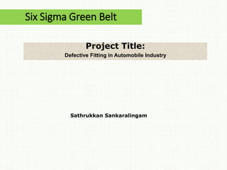 Six Sigma Green Belt
Project Title:
Defective Fitting in Automobile Industry
Sathrukkan Sankaralingam
 