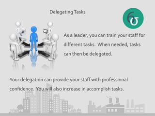 DelegatingTasks
As a leader, you can train your staff for
different tasks. When needed, tasks
can then be delegated.
Your delegation can provide your staff with professional
confidence. You will also increase in accomplish tasks.
 