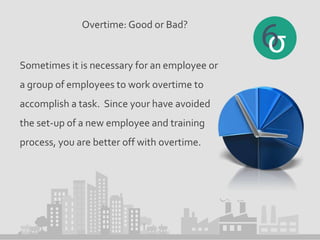 Overtime: Good or Bad?
Sometimes it is necessary for an employee or
a group of employees to work overtime to
accomplish a task. Since your have avoided
the set-up of a new employee and training
process, you are better off with overtime.
 
