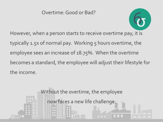 Overtime: Good or Bad?
However, when a person starts to receive overtime pay, it is
typically 1.5x of normal pay. Working 5 hours overtime, the
employee sees an increase of 18.75%. When the overtime
becomes a standard, the employee will adjust their lifestyle for
the income.
Without the overtime, the employee
now faces a new life challenge.
 