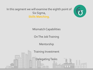 In this segment we will examine the eighth point of
Six Sigma,
Skills Matching.
Mismatch Capabilities
OnThe JobTraining
Mentorship
Training Investment
DelegatingTasks
 