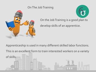 OnThe JobTraining
On the JobTraining is a good plan to
develop skills of an apprentice.
Apprenticeship is used in many different skilled labor functions.
This is an excellent form to train interested workers on a variety
of skills.
 