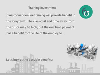 Training Investment
Classroom or online training will provide benefit in
the long term. The class cost and time away from
the office may be high, but the one time payment
has a benefit for the life of the employee.
Let’s look at the possible benefits:
 