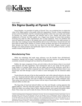 KEL028
SUNIL CHOPRA
Six Sigma Quality at Flyrock Tires
Susan Douglas, vice president of quality at Flyrock Tires, was wondering how to explain the
value of Six Sigma quality to the people within her organization. Flyrock, a major manufacturer
of tires in the United States, had five manufacturing facilities where tires were made and another
20 facilities for various components and material used in tires. Quality had always been
emphasized at Flyrock, but lately quality was a bigger issue because of recent fatal accidents
involving tires made by other manufacturers due to tread separation. These tire problems had
received significant coverage in the popular press and all manufacturers were under pressure to
show they were working to ensure that problems did not arise in the future. Several lawsuits had
been filed on behalf of the families of victims in these accidents and much of the discussion in
these lawsuits was likely to involve the way these tires were built. Douglas wanted to push
through a Six Sigma program and significantly improve the level of quality at Flyrock, and she
needed to build a solid case for it first.
Manufacturing Tires
While tire technology had made many advances over the decades from old-fashioned,
inexpensive, bias-ply tires to today’s steel-belted radials, the basic process of making tires had
essentially remained unchanged and was shared by all manufacturers.
Rubber, the major component of tires, arrived in bales at the tire factory where it was mixed
with chemicals and other ingredients. Each manufacturer had its own recipe for this process.
Large blades in a machine broke down the raw rubber and mixed the chemicals, much like a
kitchen mixer would. The rubber compound was then rolled into a milling machine where it was
forced back and forth through a series of rollers to more thoroughly mix the chemicals added
earlier.
Tread referred to the part of the tire that touched the road, while sidewall referred to the sides
of the tire. Tread and sidewall rubber went through the same process but with a different chemical
mix. After further processing, each type of rubber was extruded into a single continuous strip.
These strips were put onto a conveyor system with the strips of tread rubber in the middle and the
sidewall rubber on either side.
The long strips of tread and sidewall rubber were then sent through a coating apparatus that
applied adhesive. After the strips had cooled, they were shrunk and cut to the exact size needed.
While the rubber was cooling, strips of fabric, usually polyester, were coated with another rubber
blend. These strips were used to make the body of the tire after the layering process began.
©2004 by the Kellogg School of Management, Northwestern University. This case was prepared by Professor Sunil Chopra. Cases are
developed solely as the basis for class discussion. Cases are not intended to serve as endorsements, sources of primary data, or
illustrations of effective or ineffective management. To order copies or request permission to reproduce materials, call 800-545-7685
(or 617-783-7600 outside the United States or Canada) or e-mail custserv@hbsp.harvard.edu. No part of this publication may be
reproduced, stored in a retrieval system, used in a spreadsheet, or transmitted in any form or by any means—electronic, mechanical,
photocopying, recording, or otherwise—without the permission of the Kellogg School of Management.
This document is authorized for use only in Prof. Anand G.'s eMDP on Advanced Operations Management & Analytics- Batch 5 at Indian Institute of Management - Kozhikode from Sep 2023
to Mar 2024.
 