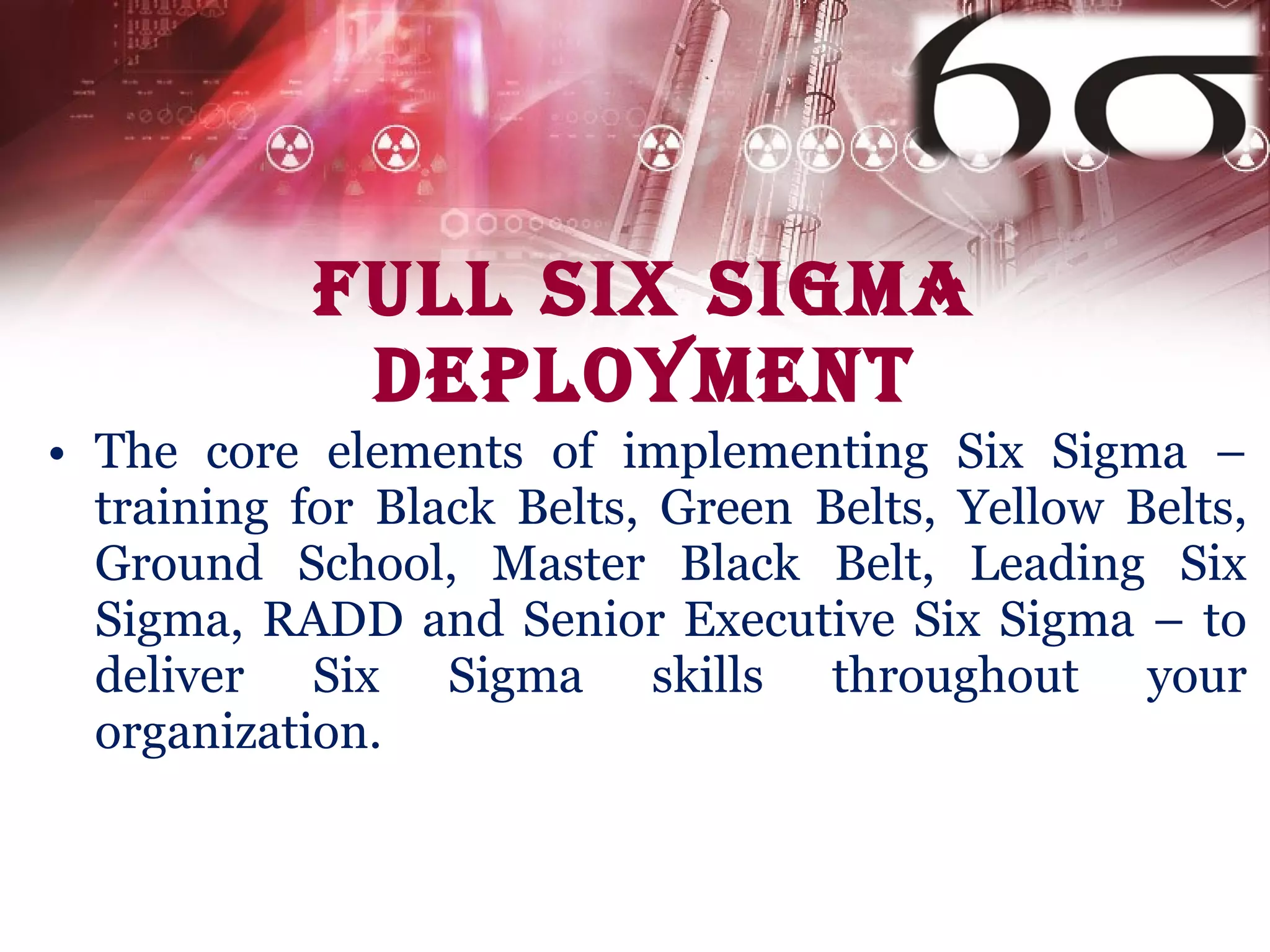 Full Six Sigma Deployment The core elements of implementing Six Sigma – training for Black Belts, Green Belts, Yellow Belts, Ground School, Master Black Belt, Leading Six Sigma, RADD and Senior Executive Six Sigma – to deliver Six Sigma skills throughout your organization. 