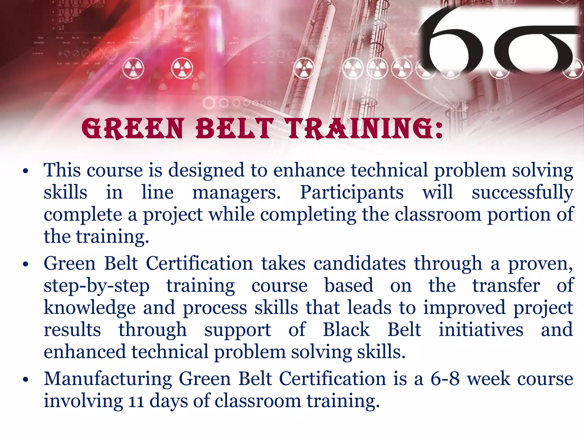 Green belt Training: This course is designed to enhance technical problem solving skills in line managers. Participants will successfully complete a project while completing the classroom portion of the training. Green Belt Certification takes candidates through a proven, step-by-step training course based on the transfer of knowledge and process skills that leads to improved project results through support of Black Belt initiatives and enhanced technical problem solving skills. Manufacturing Green Belt Certification is a 6-8 week course involving 11 days of classroom training.  