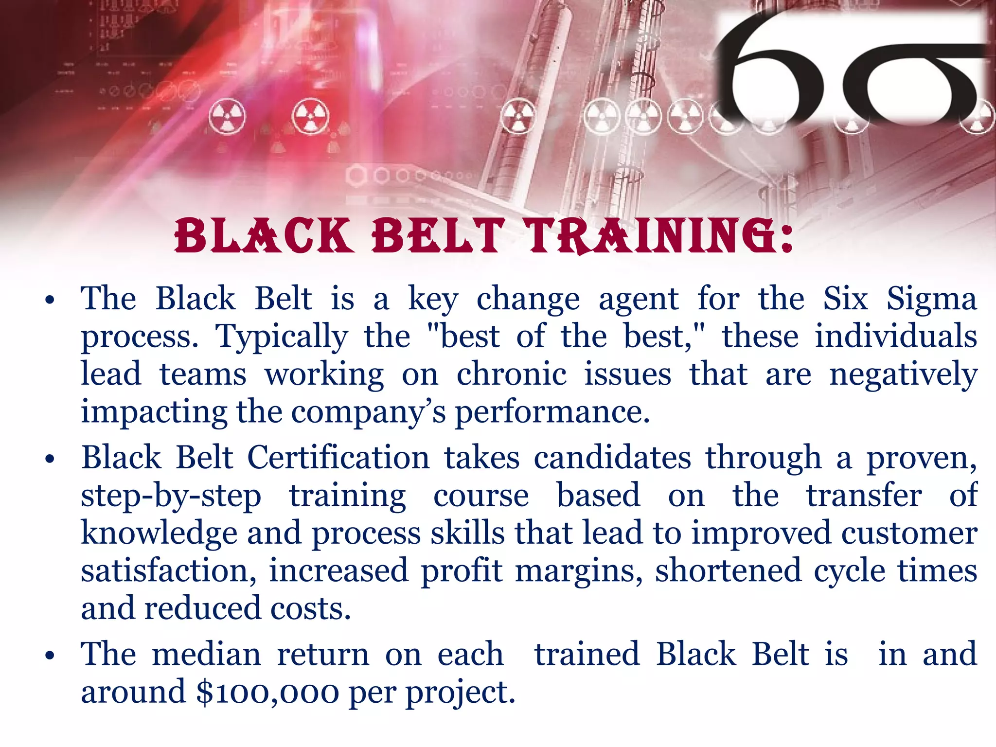 Black belt Training: The Black Belt is a key change agent for the Six Sigma process. Typically the "best of the best," these individuals lead teams working on chronic issues that are negatively impacting the company’s performance. Black Belt Certification takes candidates through a proven, step-by-step training course based on the transfer of knowledge and process skills that lead to improved customer satisfaction, increased profit margins, shortened cycle times and reduced costs. The median return on each  trained Black Belt is  in and around $100,000 per project. 