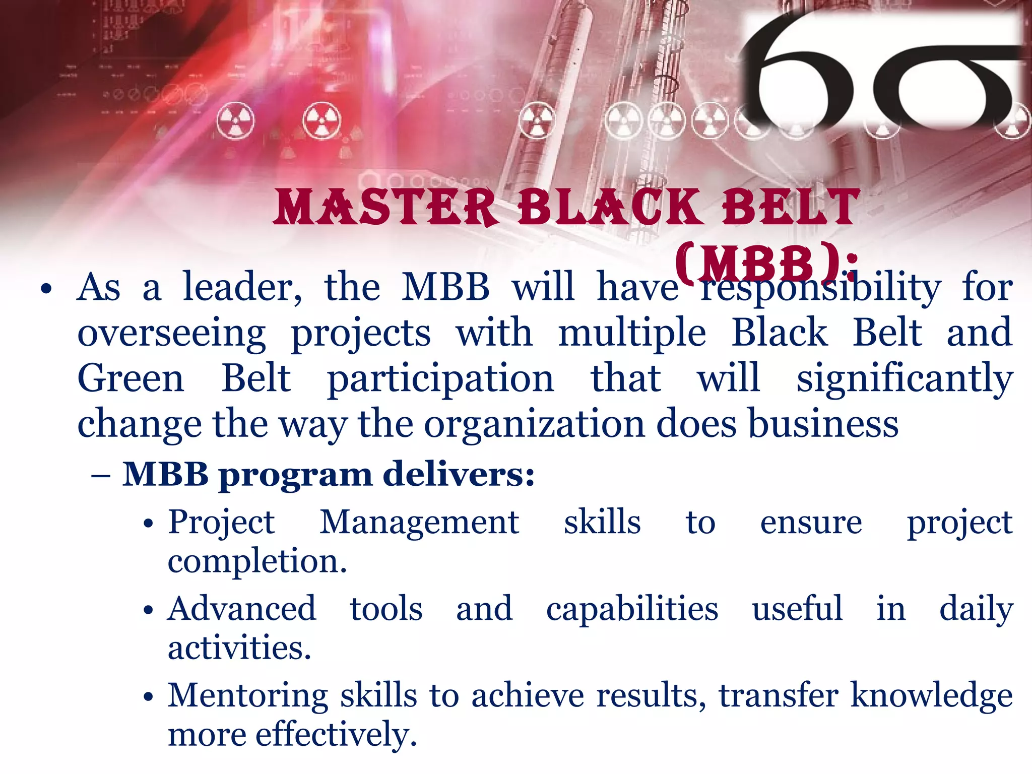 Master Black Belt (MBB): As a leader, the MBB will have responsibility for overseeing projects with multiple Black Belt and Green Belt participation that will significantly change the way the organization does business MBB program delivers: Project Management skills to ensure project completion.  Advanced tools and capabilities useful in daily activities. Mentoring skills to achieve results, transfer knowledge more effectively. 