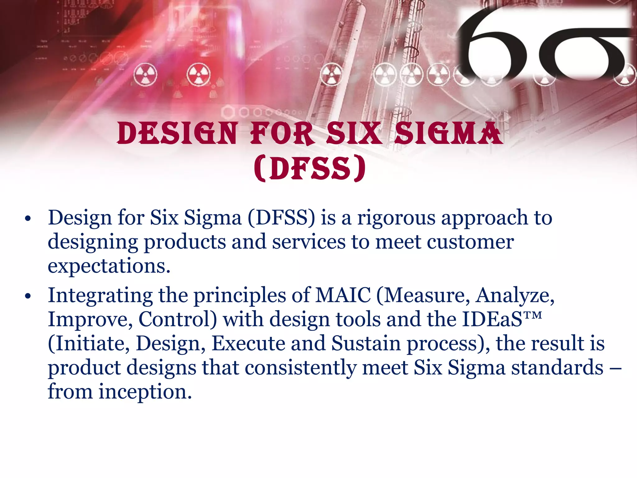 Design for Six Sigma (DFSS) Design for Six Sigma (DFSS) is a rigorous approach to designing products and services to meet customer expectations. Integrating the principles of MAIC (Measure, Analyze, Improve, Control) with design tools and the IDEaS™ (Initiate, Design, Execute and Sustain process), the result is product designs that consistently meet Six Sigma standards – from inception. 