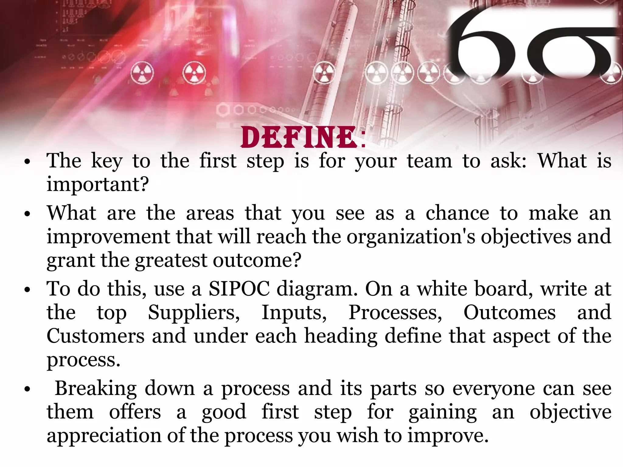 Define : The key to the first step is for your team to ask: What is important?  What are the areas that you see as a chance to make an improvement that will reach the organization's objectives and grant the greatest outcome?  To do this, use a SIPOC diagram. On a white board, write at the top Suppliers, Inputs, Processes, Outcomes and Customers and under each heading define that aspect of the process. Breaking down a process and its parts so everyone can see them offers a good first step for gaining an objective appreciation of the process you wish to improve.  
