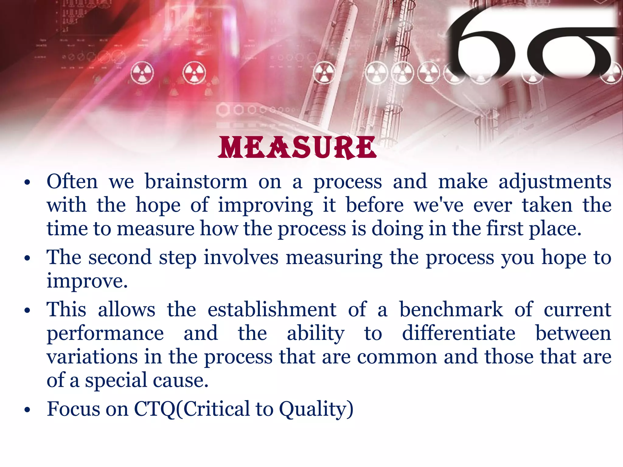 Measure  Often we brainstorm on a process and make adjustments with the hope of improving it before we've ever taken the time to measure how the process is doing in the first place. The second step involves measuring the process you hope to improve. This allows the establishment of a benchmark of current performance and the ability to differentiate between variations in the process that are common and those that are of a special cause.  Focus on CTQ(Critical to Quality) 