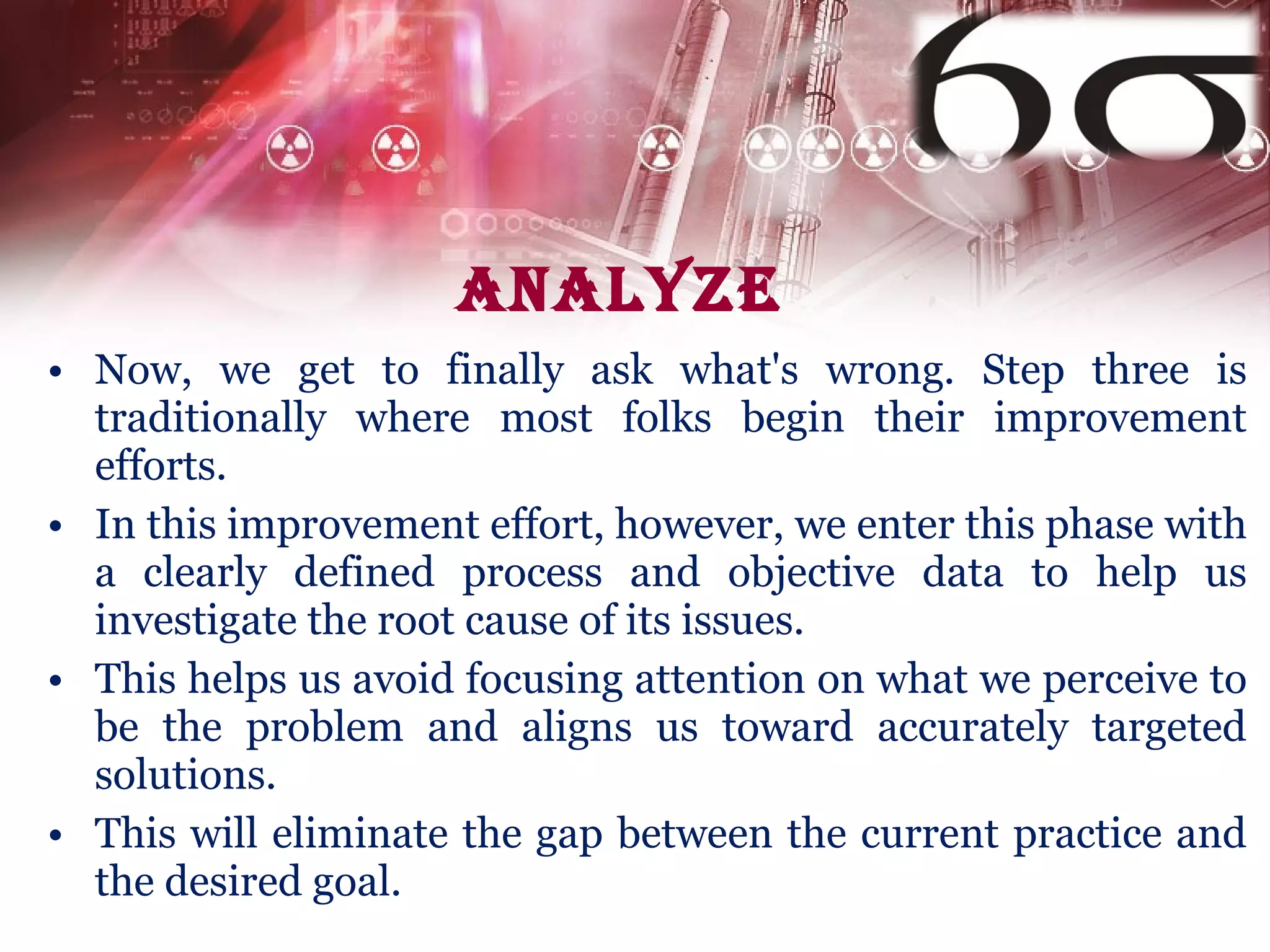 Analyze Now, we get to finally ask what's wrong. Step three is traditionally where most folks begin their improvement efforts. In this improvement effort, however, we enter this phase with a clearly defined process and objective data to help us investigate the root cause of its issues. This helps us avoid focusing attention on what we perceive to be the problem and aligns us toward accurately targeted solutions.  This will eliminate the gap between the current practice and the desired goal. 