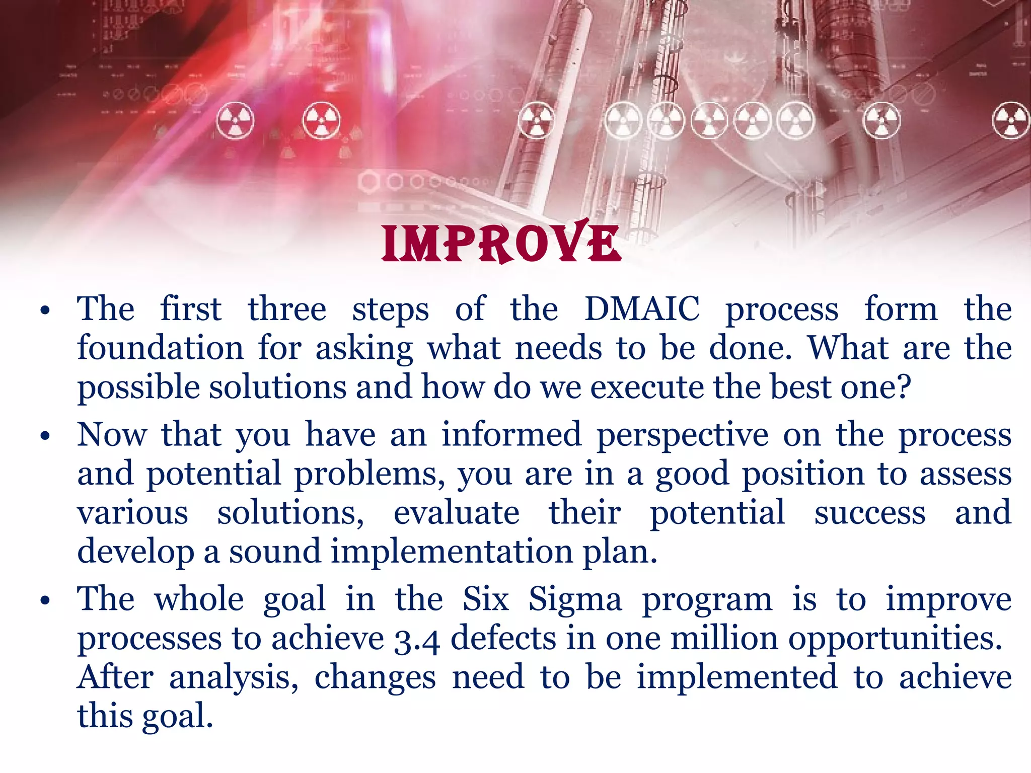 Improve The first three steps of the DMAIC process form the foundation for asking what needs to be done. What are the possible solutions and how do we execute the best one?  Now that you have an informed perspective on the process and potential problems, you are in a good position to assess various solutions, evaluate their potential success and develop a sound implementation plan. The whole goal in the Six Sigma program is to improve processes to achieve 3.4 defects in one million opportunities.  After analysis, changes need to be implemented to achieve this goal. 