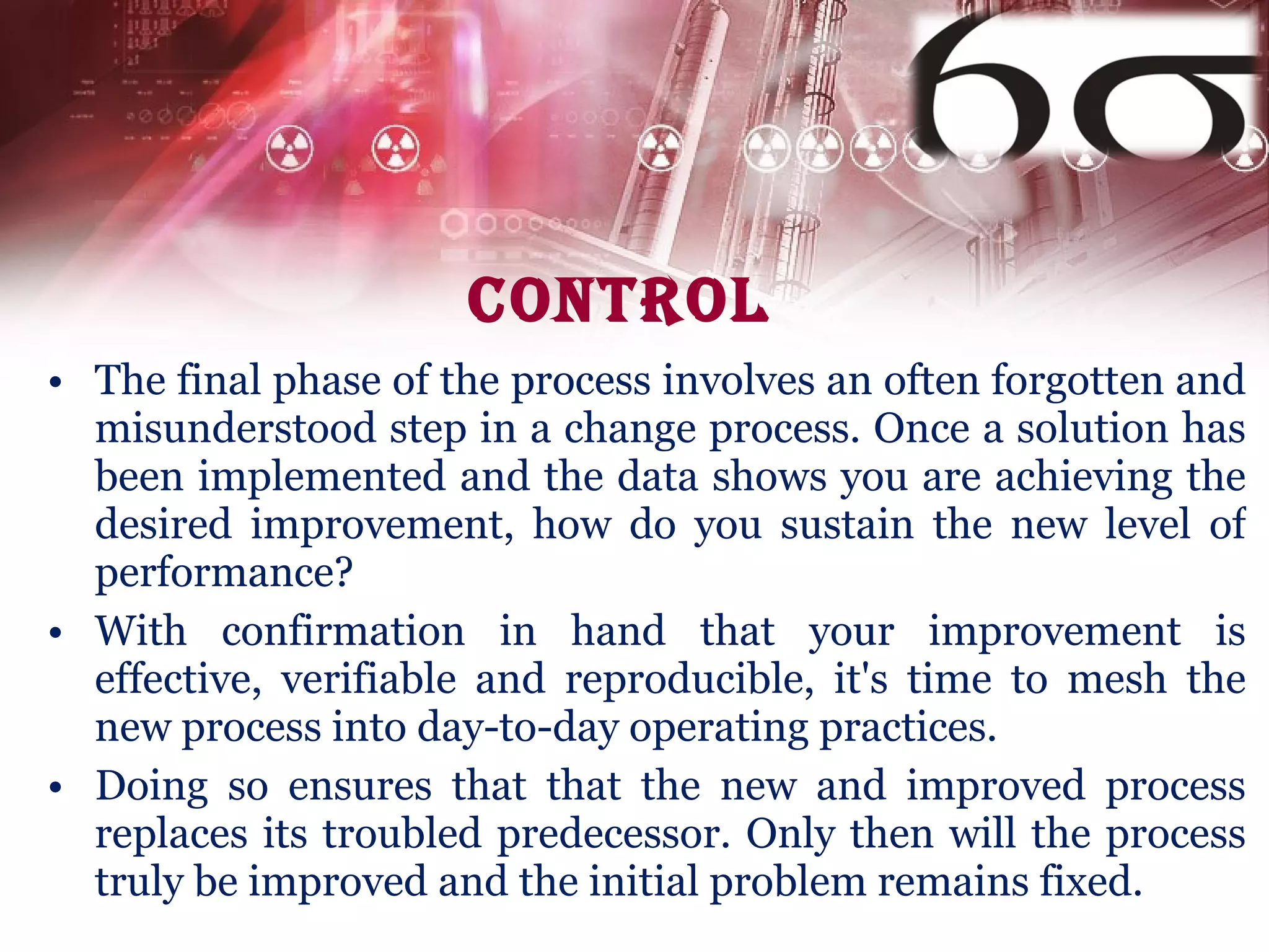 Control The final phase of the process involves an often forgotten and misunderstood step in a change process. Once a solution has been implemented and the data shows you are achieving the desired improvement, how do you sustain the new level of performance? With confirmation in hand that your improvement is effective, verifiable and reproducible, it's time to mesh the new process into day-to-day operating practices.  Doing so ensures that that the new and improved process replaces its troubled predecessor. Only then will the process truly be improved and the initial problem remains fixed.  