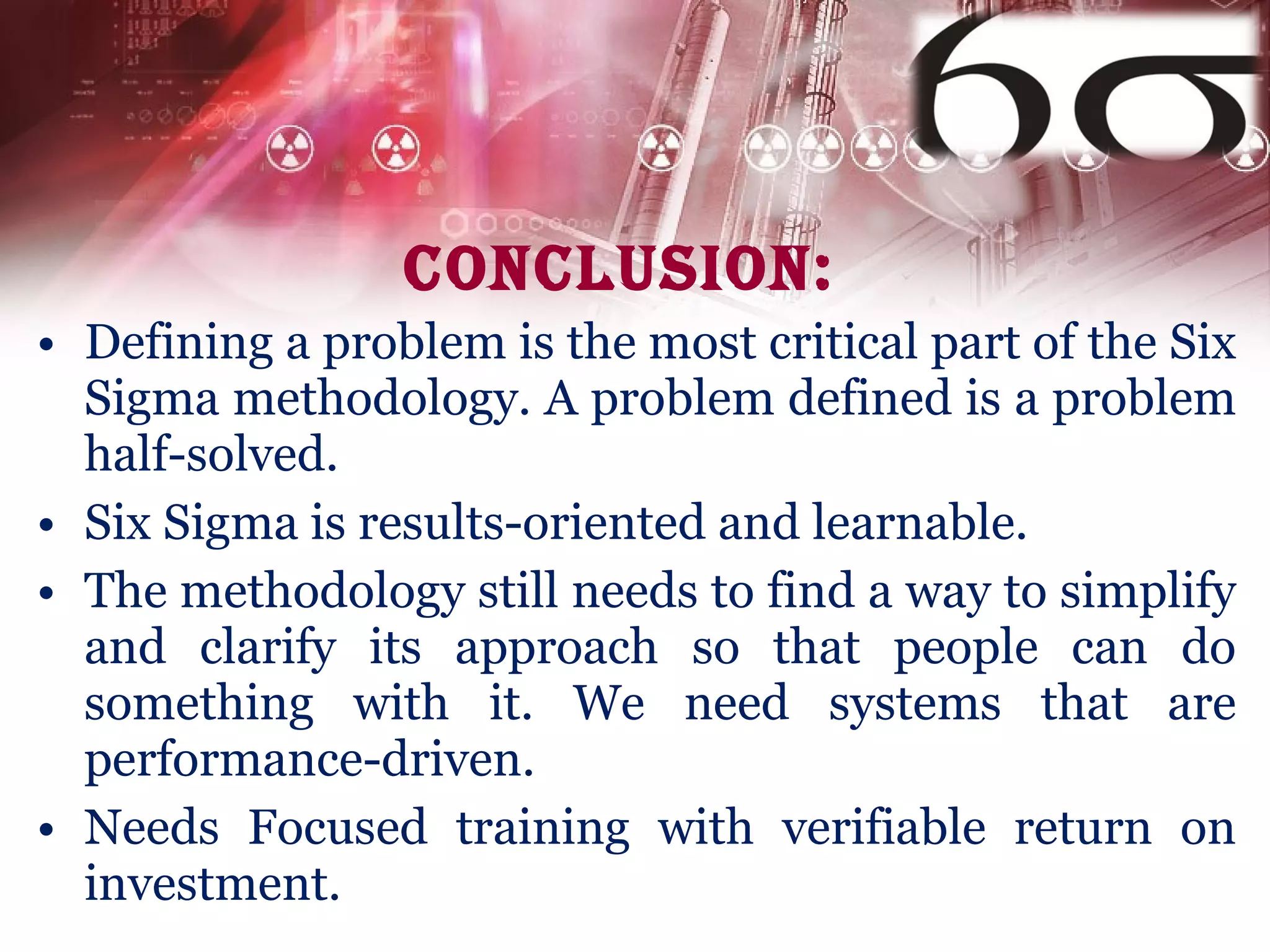Conclusion: Defining a problem is the most critical part of the Six Sigma methodology. A problem defined is a problem half-solved.  Six Sigma is results-oriented and learnable. The methodology still needs to find a way to simplify and clarify its approach so that people can do something with it. We need systems that are performance-driven. Needs Focused training with verifiable return on investment. 